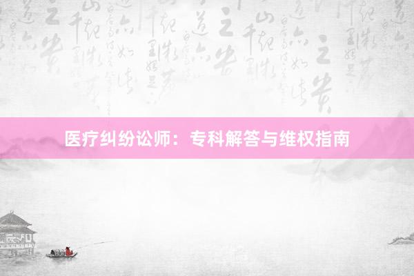 医疗纠纷讼师：专科解答与维权指南