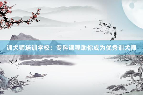 训犬师培训学校：专科课程助你成为优秀训犬师